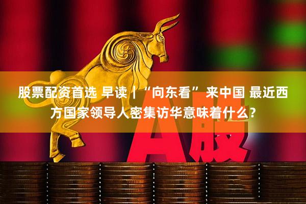 股票配资首选 早读｜“向东看” 来中国 最近西方国家领导人密集访华意味着什么？