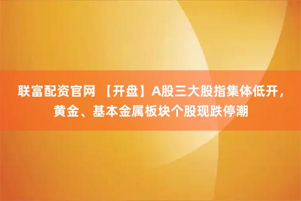 联富配资官网 【开盘】A股三大股指集体低开，黄金、基本金属板块个股现跌停潮