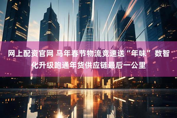 网上配资官网 马年春节物流竞速送“年味” 数智化升级跑通年货供应链最后一公里