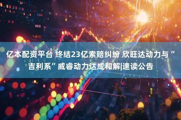 亿本配资平台 终结23亿索赔纠纷 欣旺达动力与“吉利系”威睿动力达成和解|速读公告