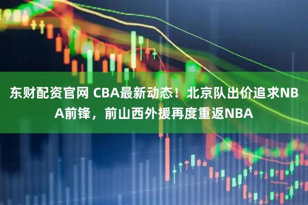 东财配资官网 CBA最新动态！北京队出价追求NBA前锋，前山西外援再度重返NBA