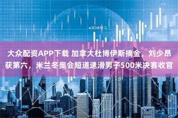 大众配资APP下载 加拿大杜博伊斯摘金，刘少昂获第六，米兰冬奥会短道速滑男子500米决赛收官